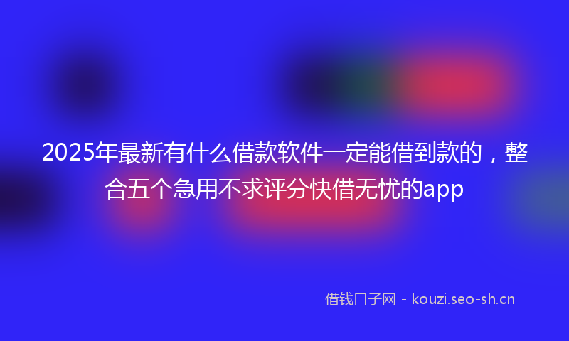 2025年最新有什么借款软件一定能借到款的，整合五个急用不求评分快借无忧的app