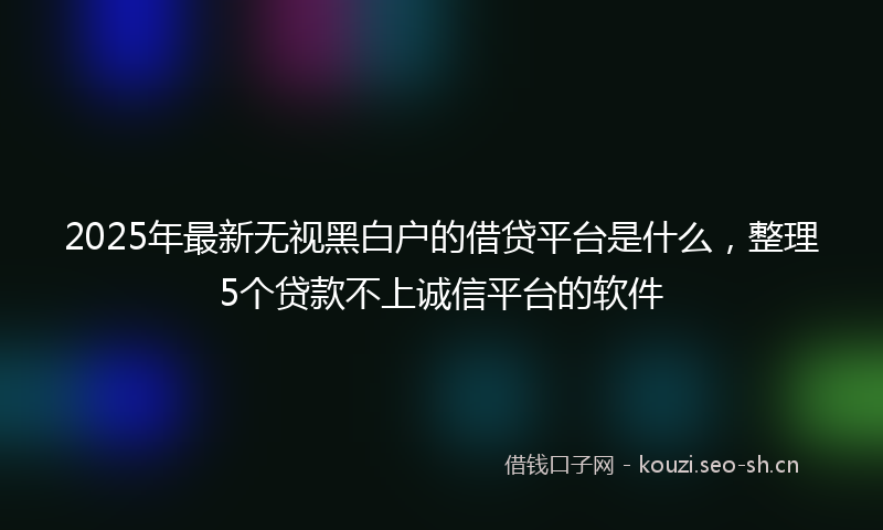2025年最新无视黑白户的借贷平台是什么，整理5个贷款不上诚信平台的软件