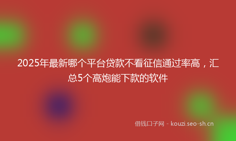2025年最新哪个平台贷款不看征信通过率高，汇总5个高炮能下款的软件