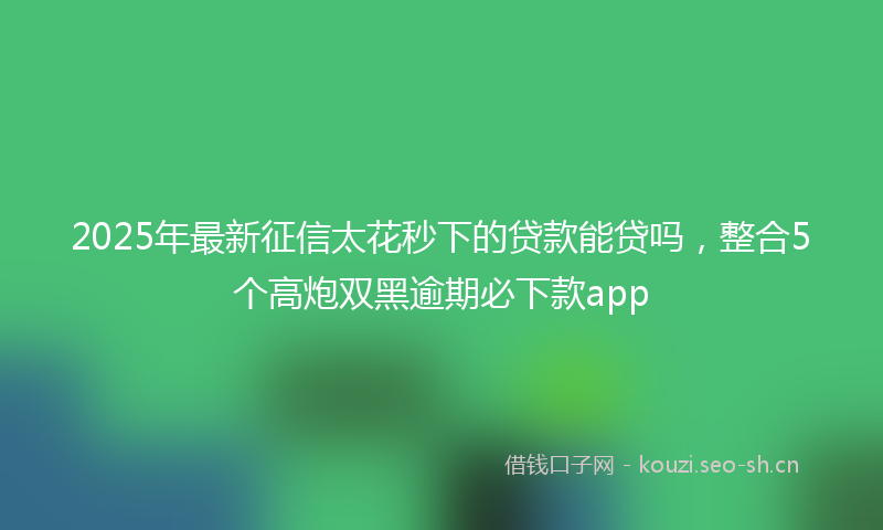 2025年最新征信太花秒下的贷款能贷吗，整合5个高炮双黑逾期必下款app