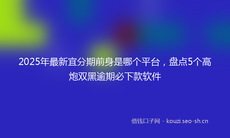 2025年最新宜分期前身是哪个平台，盘点5个高炮双黑逾期必下款软件