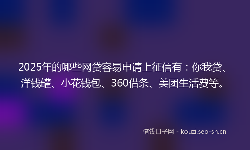 2025年的哪些网贷容易申请上征信有：你我贷、洋钱罐、小花钱包、360借条、美团生活费等。