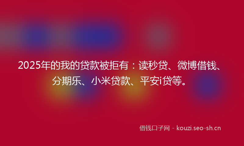 2025年的我的贷款被拒有：读秒贷、微博借钱、分期乐、小米贷款、平安i贷等。