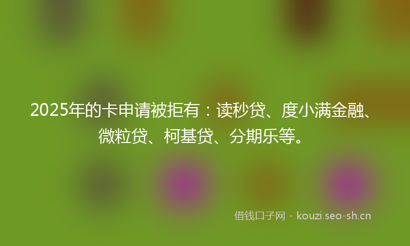 2025年的卡申请被拒有：读秒贷、度小满金融、微粒贷、柯基贷、分期乐等。