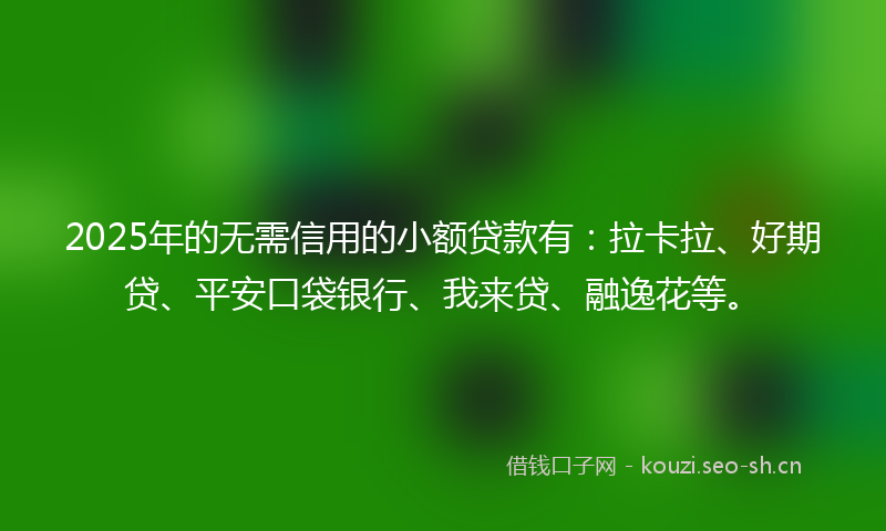 2025年的无需信用的小额贷款有：拉卡拉、好期贷、平安口袋银行、我来贷、融逸花等。
