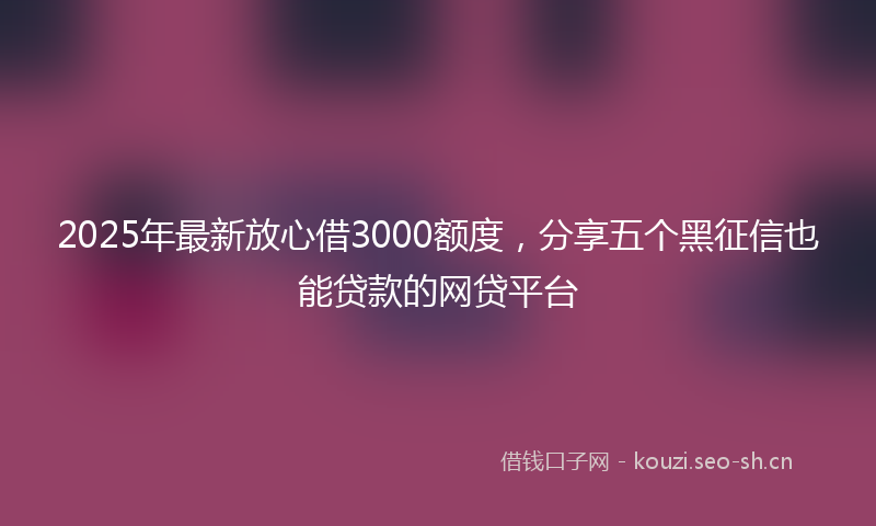 2025年最新放心借3000额度，分享五个黑征信也能贷款的网贷平台