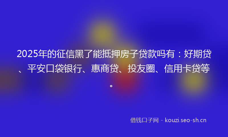 2025年的征信黑了能抵押房子贷款吗有：好期贷、平安口袋银行、惠商贷、投友圈、信用卡贷等。