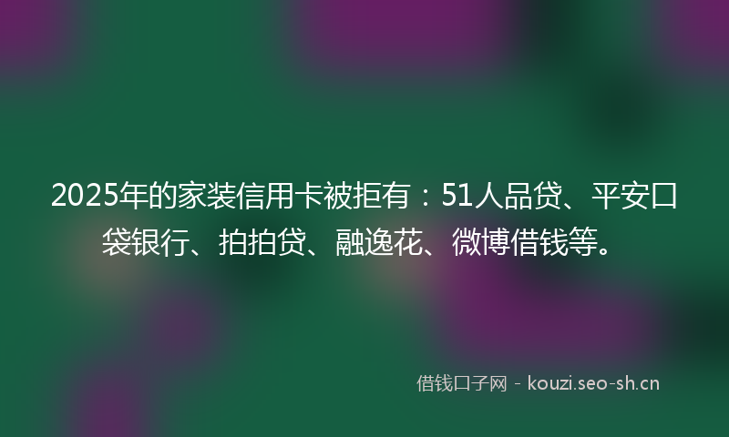 2025年的家装信用卡被拒有：51人品贷、平安口袋银行、拍拍贷、融逸花、微博借钱等。