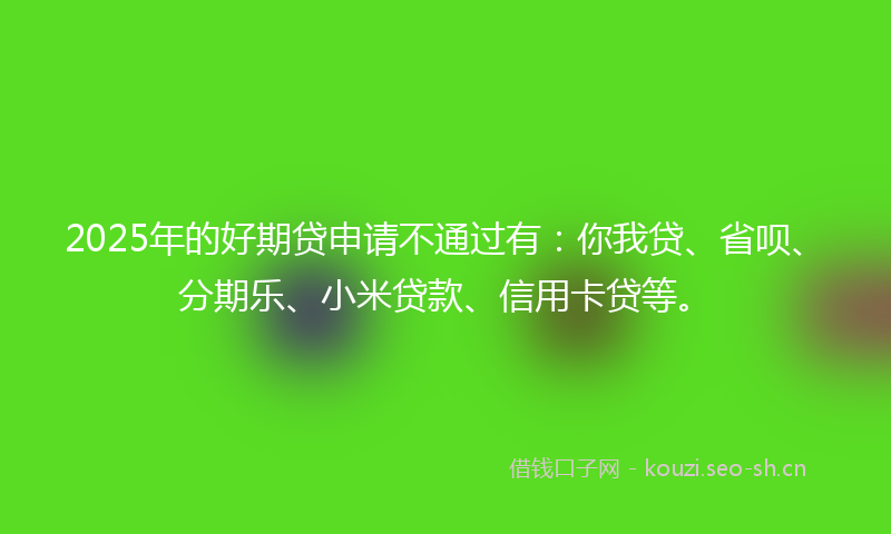 2025年的好期贷申请不通过有：你我贷、省呗、分期乐、小米贷款、信用卡贷等。