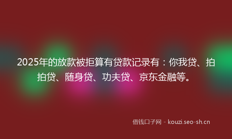 2025年的放款被拒算有贷款记录有：你我贷、拍拍贷、随身贷、功夫贷、京东金融等。
