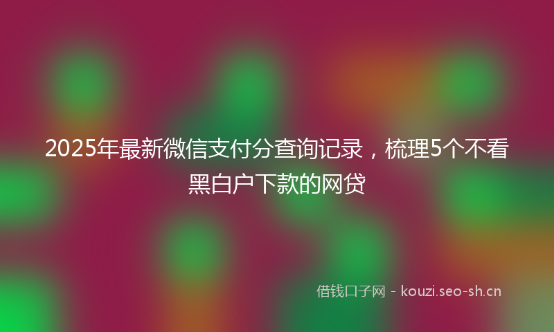 2025年最新微信支付分查询记录，梳理5个不看黑白户下款的网贷