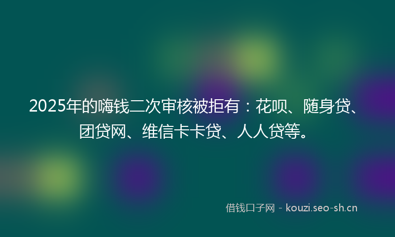 2025年的嗨钱二次审核被拒有：花呗、随身贷、团贷网、维信卡卡贷、人人贷等。