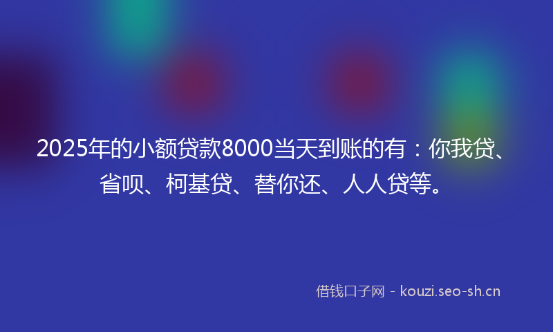 2025年的小额贷款8000当天到账的有：你我贷、省呗、柯基贷、替你还、人人贷等。