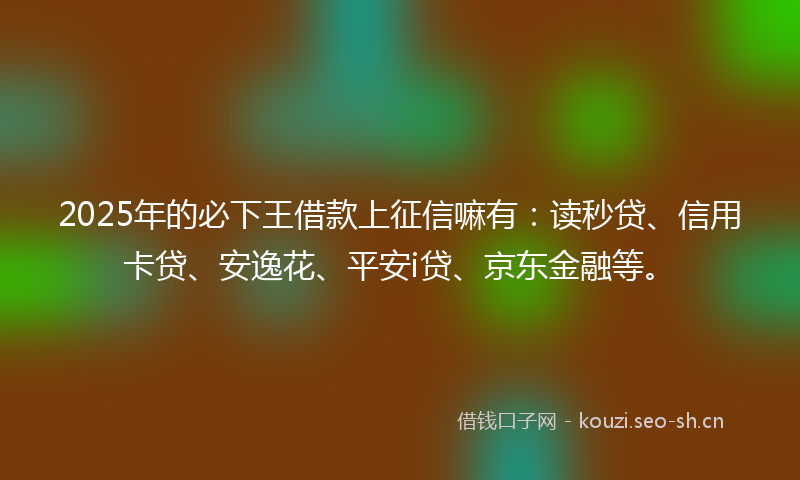 2025年的必下王借款上征信嘛有：读秒贷、信用卡贷、安逸花、平安i贷、京东金融等。