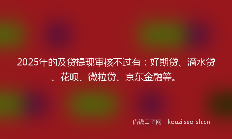 2025年的及贷提现审核不过有：好期贷、滴水贷、花呗、微粒贷、京东金融等。