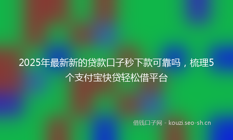 2025年最新新的贷款口子秒下款可靠吗，梳理5个支付宝快贷轻松借平台