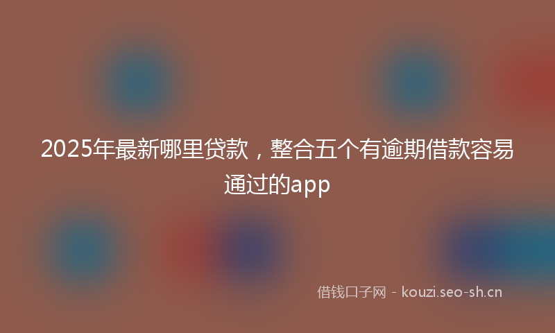 2025年最新哪里贷款，整合五个有逾期借款容易通过的app