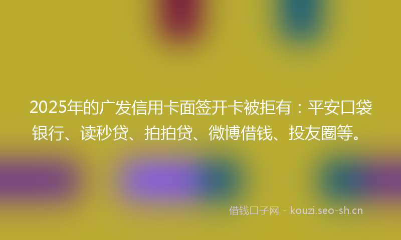 2025年的广发信用卡面签开卡被拒有：平安口袋银行、读秒贷、拍拍贷、微博借钱、投友圈等。