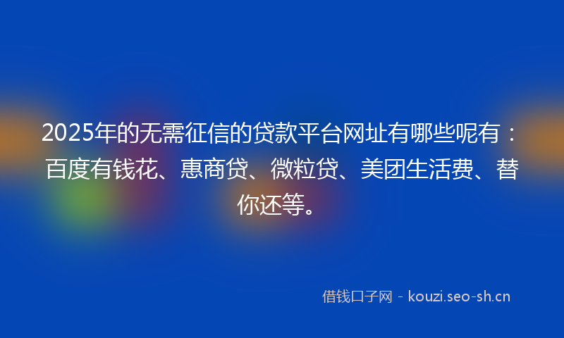 2025年的无需征信的贷款平台网址有哪些呢有：百度有钱花、惠商贷、微粒贷、美团生活费、替你还等。