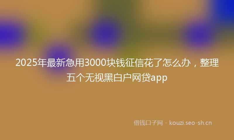 2025年最新急用3000块钱征信花了怎么办，整理五个无视黑白户网贷app