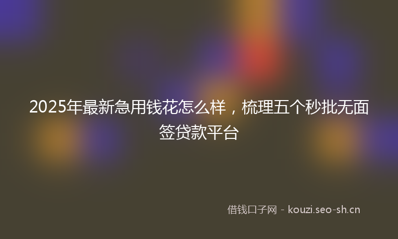 2025年最新急用钱花怎么样，梳理五个秒批无面签贷款平台