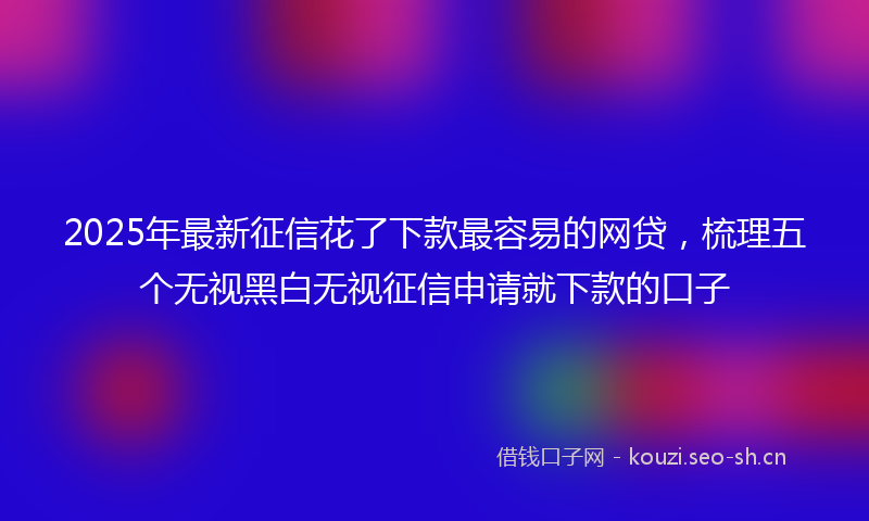 2025年最新征信花了下款最容易的网贷，梳理五个无视黑白无视征信申请就下款的口子