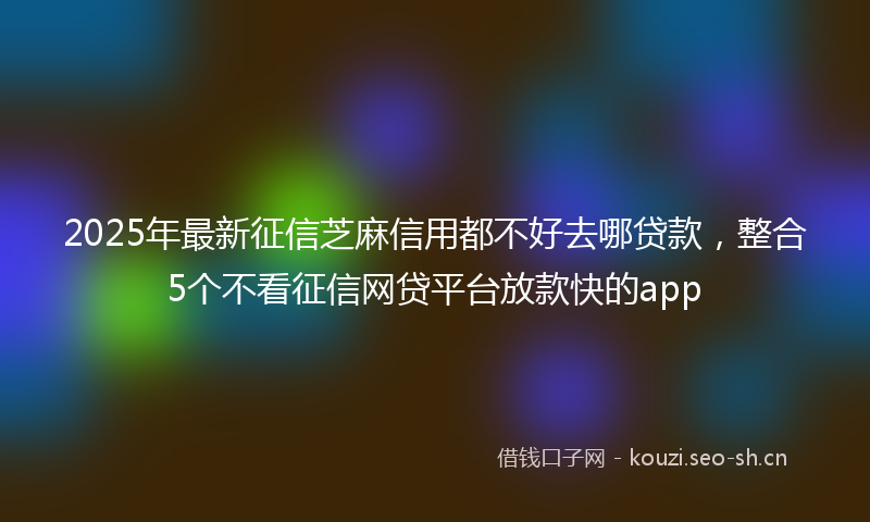 2025年最新征信芝麻信用都不好去哪贷款，整合5个不看征信网贷平台放款快的app