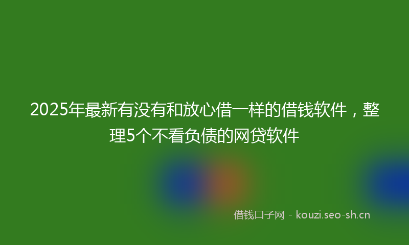 2025年最新有没有和放心借一样的借钱软件，整理5个不看负债的网贷软件