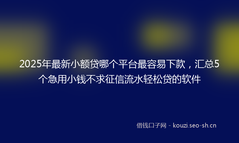 2025年最新小额贷哪个平台最容易下款，汇总5个急用小钱不求征信流水轻松贷的软件
