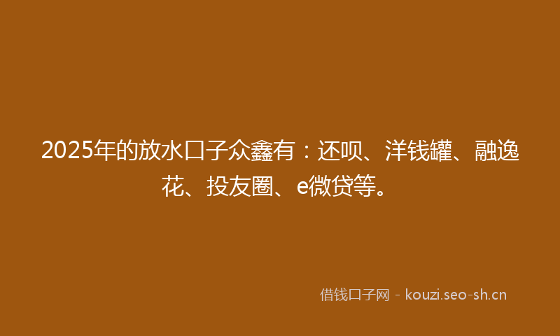 2025年的放水口子众鑫有：还呗、洋钱罐、融逸花、投友圈、e微贷等。