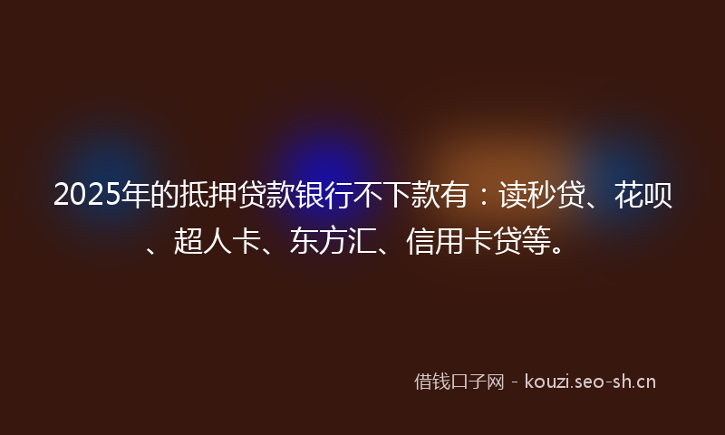 2025年的抵押贷款银行不下款有：读秒贷、花呗、超人卡、东方汇、信用卡贷等。