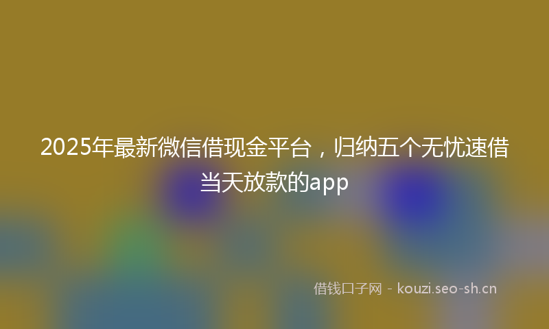 2025年最新微信借现金平台，归纳五个无忧速借当天放款的app
