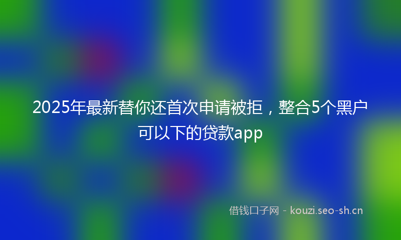 2025年最新替你还首次申请被拒，整合5个黑户可以下的贷款app