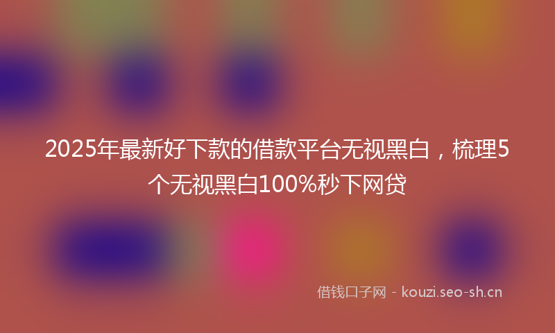 2025年最新好下款的借款平台无视黑白，梳理5个无视黑白100%秒下网贷