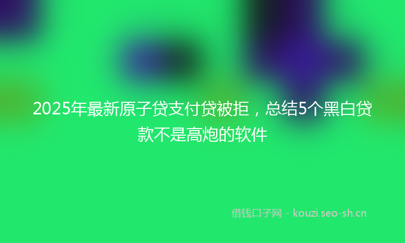 2025年最新原子贷支付贷被拒，总结5个黑白贷款不是高炮的软件