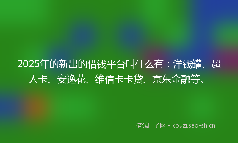 2025年的新出的借钱平台叫什么有：洋钱罐、超人卡、安逸花、维信卡卡贷、京东金融等。