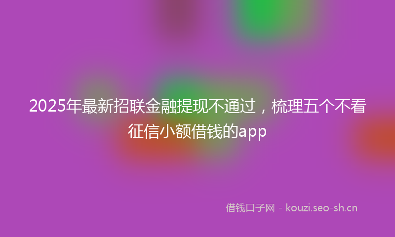 2025年最新招联金融提现不通过，梳理五个不看征信小额借钱的app