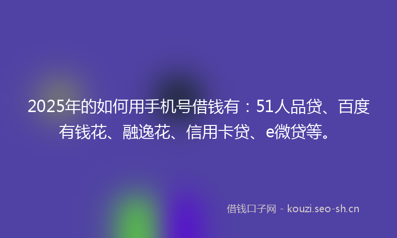 2025年的如何用手机号借钱有：51人品贷、百度有钱花、融逸花、信用卡贷、e微贷等。