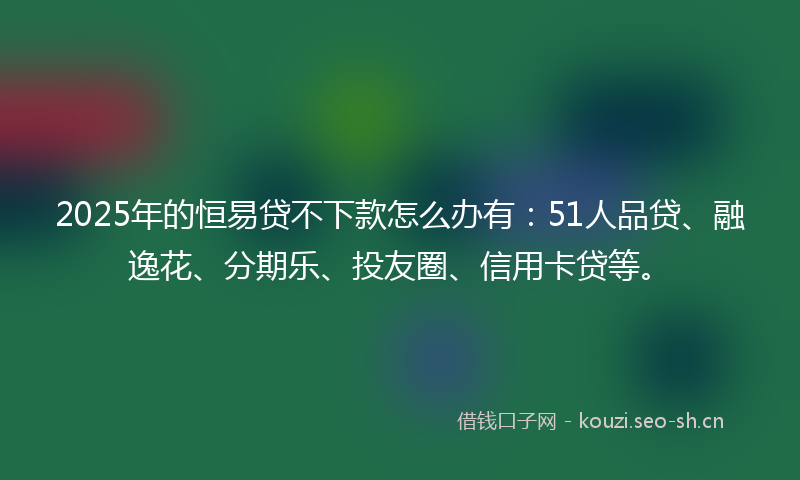 2025年的恒易贷不下款怎么办有：51人品贷、融逸花、分期乐、投友圈、信用卡贷等。