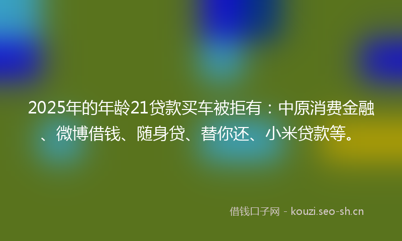 2025年的年龄21贷款买车被拒有：中原消费金融、微博借钱、随身贷、替你还、小米贷款等。