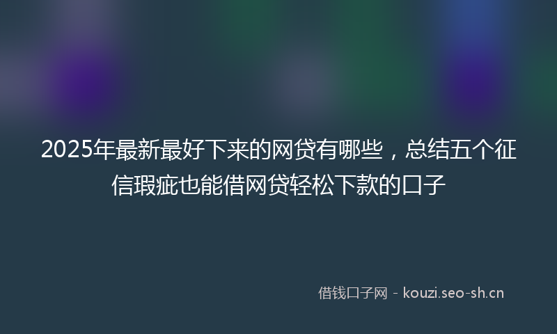 2025年最新最好下来的网贷有哪些，总结五个征信瑕疵也能借网贷轻松下款的口子