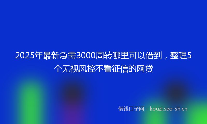 2025年最新急需3000周转哪里可以借到，整理5个无视风控不看征信的网贷