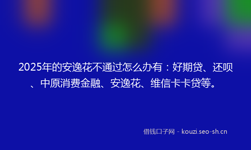 2025年的安逸花不通过怎么办有：好期贷、还呗、中原消费金融、安逸花、维信卡卡贷等。