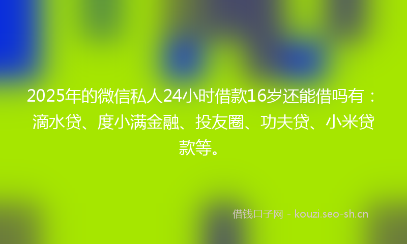 2025年的微信私人24小时借款16岁还能借吗有：滴水贷、度小满金融、投友圈、功夫贷、小米贷款等。