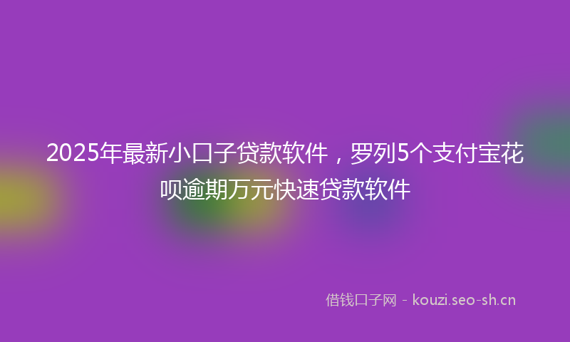 2025年最新小口子贷款软件，罗列5个支付宝花呗逾期万元快速贷款软件