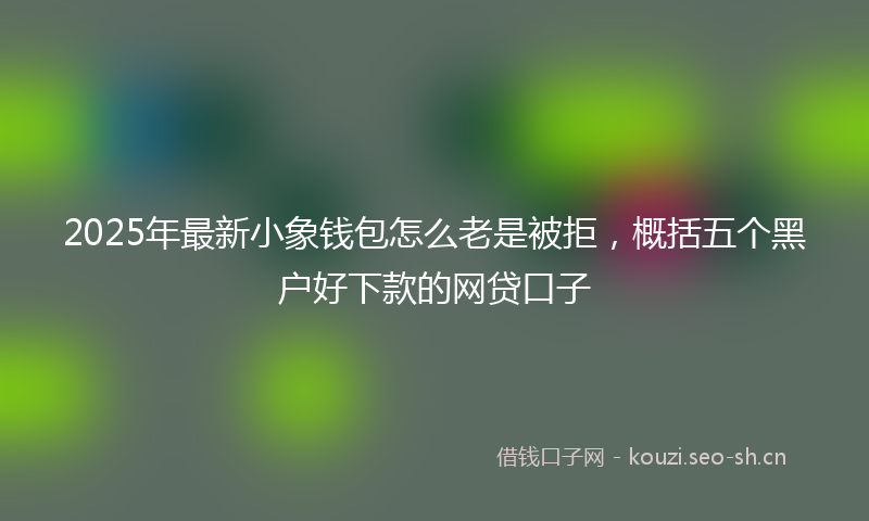 2025年最新小象钱包怎么老是被拒，概括五个黑户好下款的网贷口子
