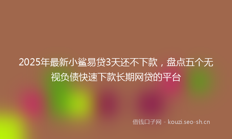 2025年最新小鲨易贷3天还不下款，盘点五个无视负债快速下款长期网贷的平台