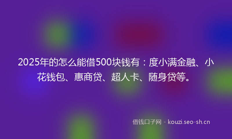 2025年的怎么能借500块钱有：度小满金融、小花钱包、惠商贷、超人卡、随身贷等。