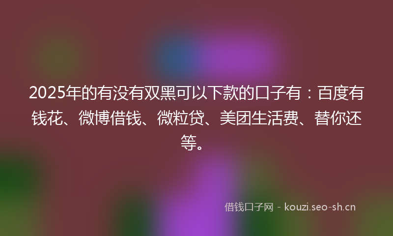2025年的有没有双黑可以下款的口子有：百度有钱花、微博借钱、微粒贷、美团生活费、替你还等。