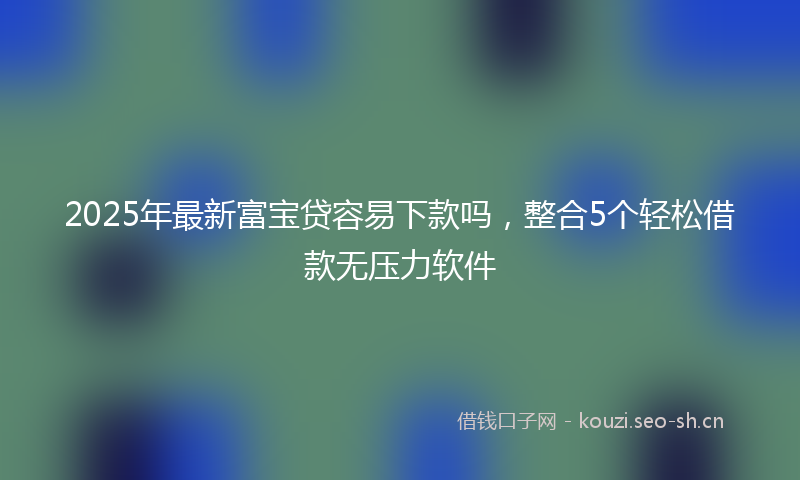 2025年最新富宝贷容易下款吗，整合5个轻松借款无压力软件